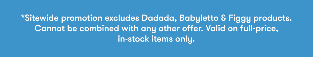*Sitewide promotion excludes Dadada and Babyletto cribs, dressers and Figgy products. Cannot be combined with any other offer. Valid on in-stock items only.