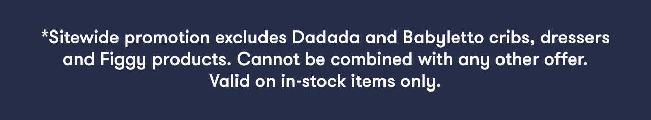 *Sitewide promotion excludes Dadada and Babyletto cribs, dressers and Figgy products. Cannot be combined with any other offer. Valid on in-stock items only.