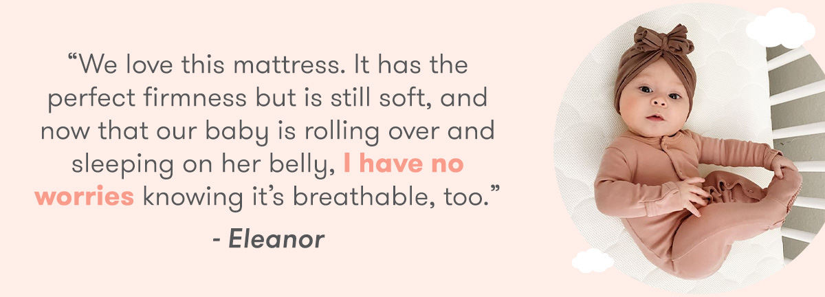 We love this mattress. It has the perfect firmness but is still soft, and now that our baby is rolling over and sleeping on her belly, have no worries knowing its breathable, too. . - Eleanor 