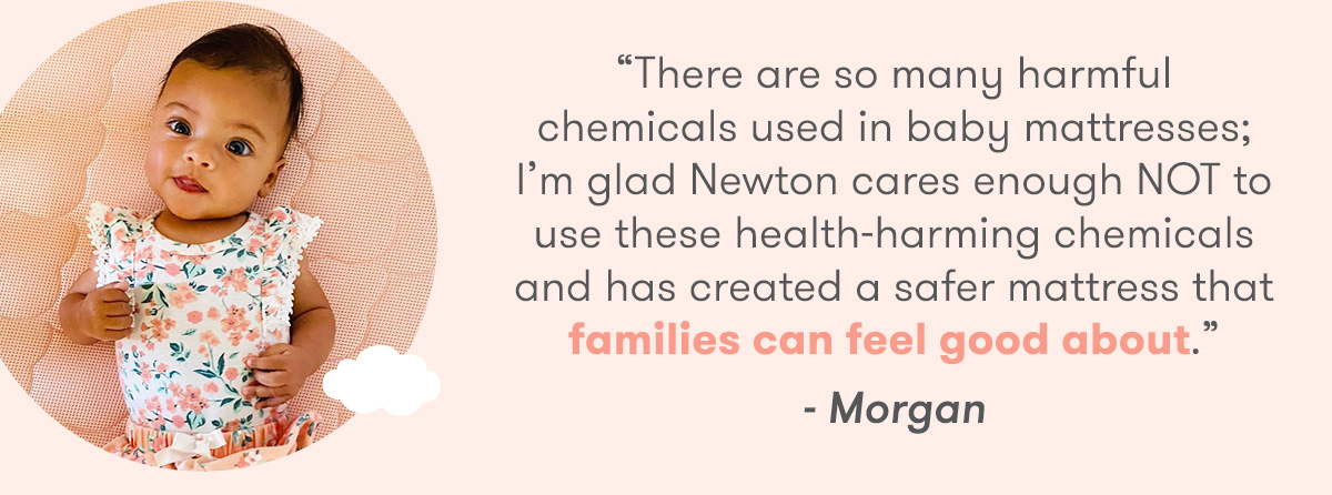  There are so many harmful chemicals used in baby mattresses; I'm glad Newton cares enough NOT to use these health-harming chemicals and has created a safer mattress that families can feel good about. - Morgan 