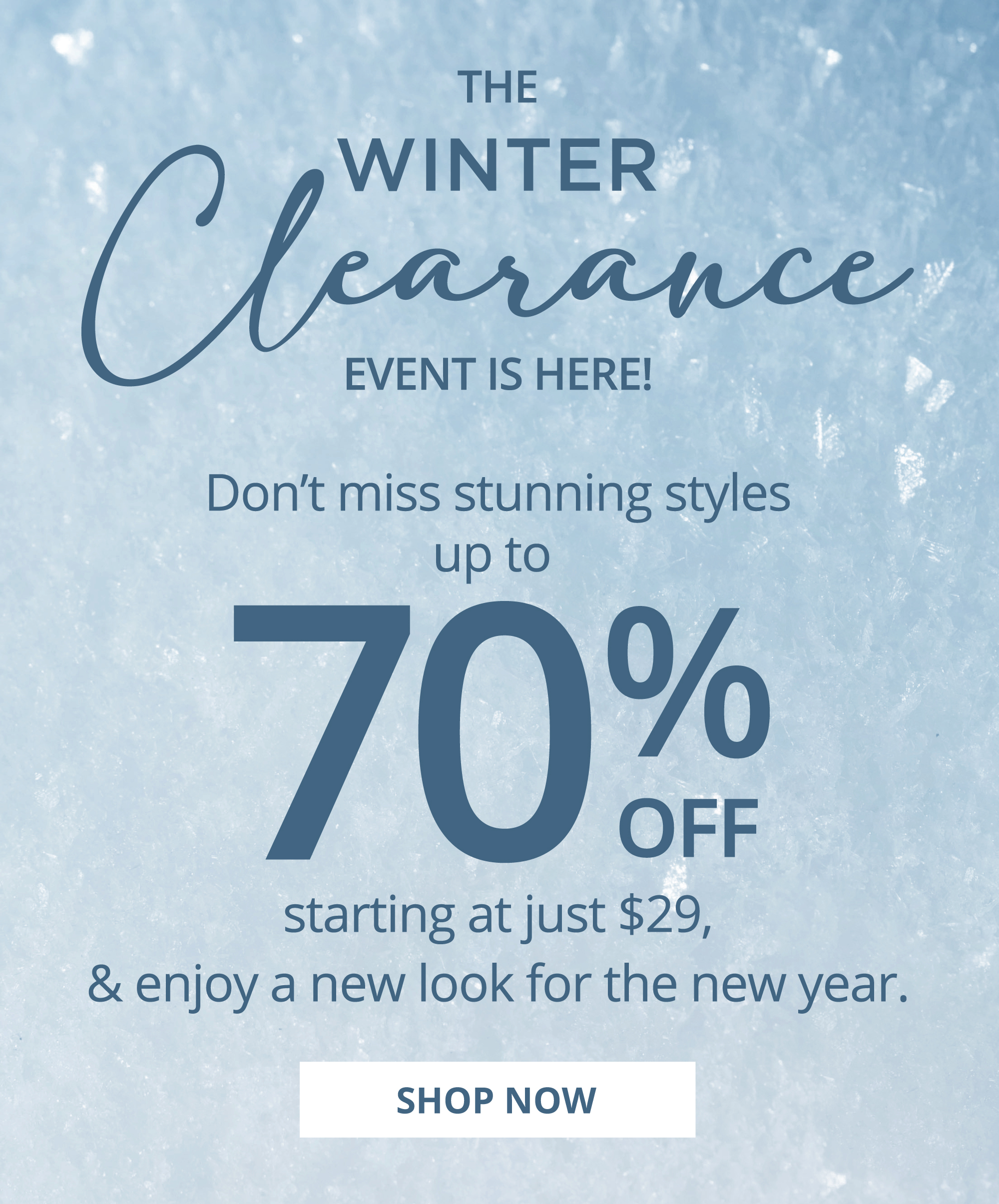 R THE , WINTER EVENT IS HERE! Don't miss stunning styles up to 02 starting at just $29, enjoy a new look for the new year. SHOP NOW 