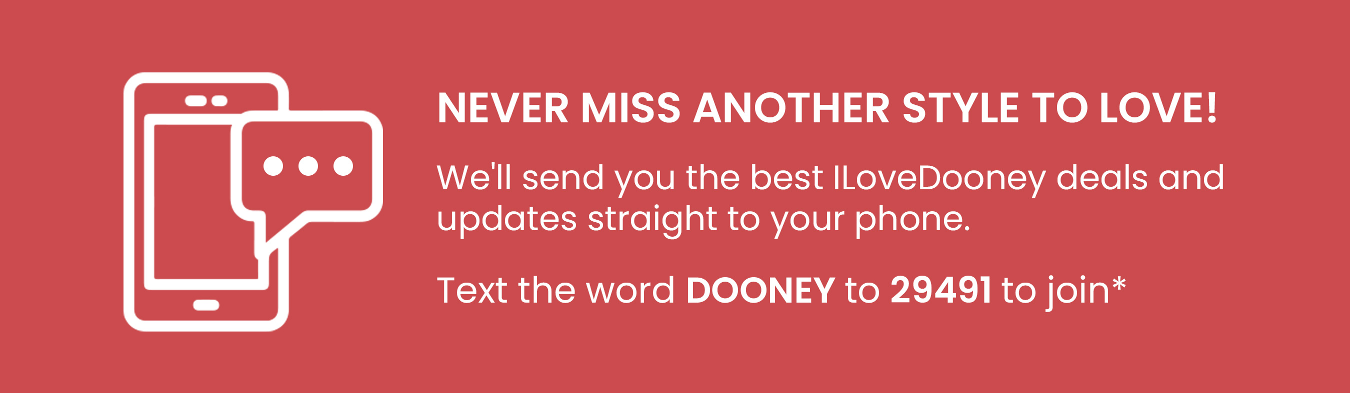 NEVER MISS ANOTHER STYLE TO LOVE! Well send you the best ILoveDooney deals and updates straight to your phone. Text the word DOONEY to 29491 to join* 