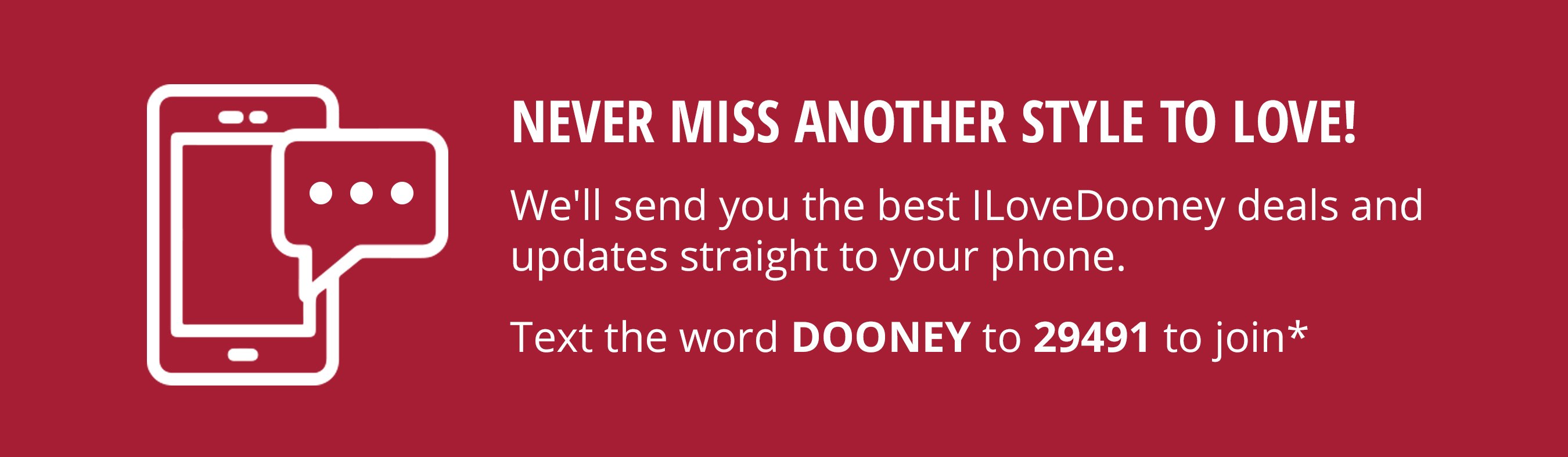 Never miss another style to love! We'll send you the best ILoveDooney deals and updates straight to your phone. Text the word DOONEY to 29491 to join*